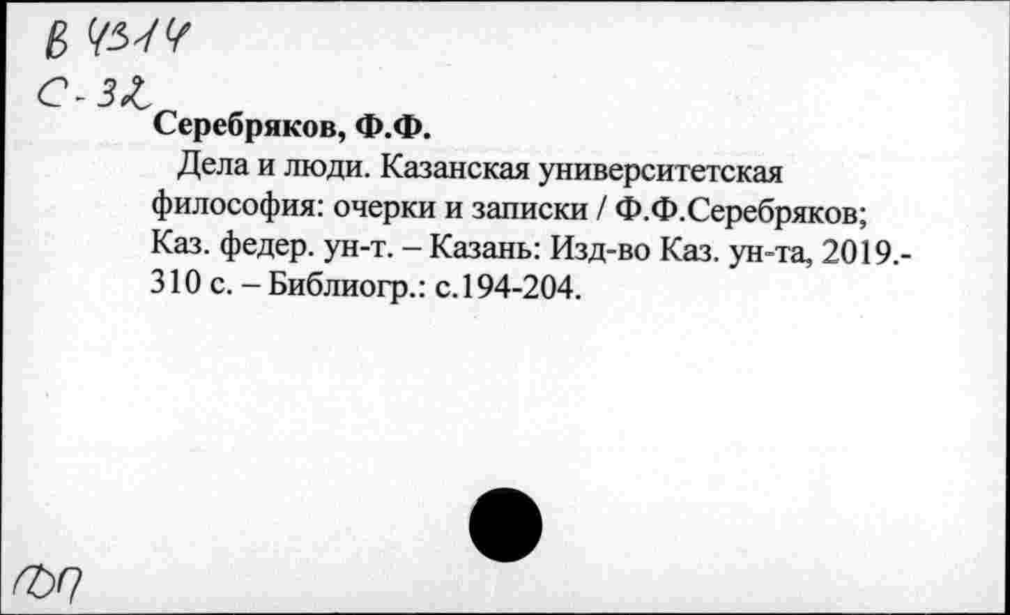 ﻿в
С-З^
Серебряков, Ф.Ф.
Дела и люди. Казанская университетская философия: очерки и записки / Ф.Ф.Серебряков; Каз. федер. ун-т. - Казань: Изд-во Каз. ун-та, 2019.-310 с. - Библиогр.: с. 194-204.
^>0